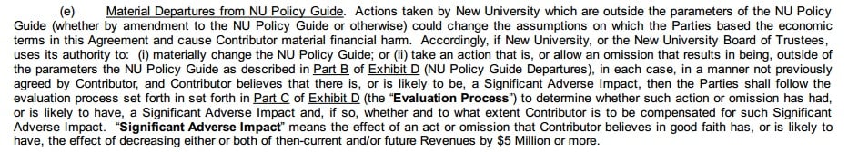(e) Material departures from NU Policy Guide. Actions taken by New University which are outside the parameters of the NU Policy Guide (whether by amendment to the NU Policy Guide or otherwise) could change the assumptions on which the parties based the economic terms in this agreement and cause contributor material financial harm. Accordingly, if New University, or the New University Board of Trustees, uses its authority to: (i) materially change the NU Policy Guide; or (ii) take an action that is, or allow an omission that results in being, outside of the parameters the NU Policy Guide as described in Part B of Exhibit D (NU Policy Guide Departures), in each case, in a manner not previously agreed by contributor, and contributor believes that there is, or is likely to be, a significant adverse impact, then the parties shall follow the evaluation process set forth in Part C of Exhibit D (the “Evaluation Process”) to determine whether such action or omission has had, or is likely to have, a significant adverse impact and, if so, whether and to what extent contributor is to be compensated for such significant adverse impact. “Significant adverse impact” means the effect of an act or omission that contributor believes in good faith has, or is likely to have, the effect of decreasing either or both of then-current and or future revenues by $5 million or more.